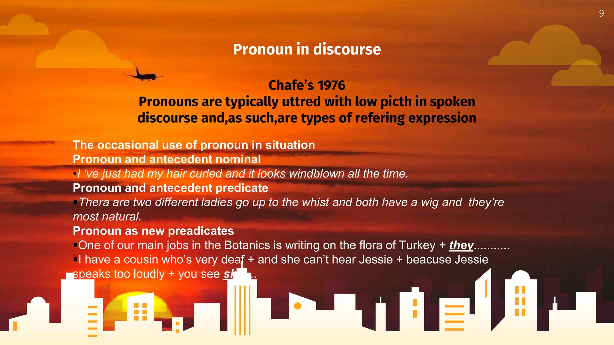 Pronoun in discourse
Chafe’s 1976
Pronouns are typically uttred with low picth in spoken
discourse and,as such,are types of refering expression
9
The occasional use of pronoun in situation
Pronoun and antecedent nominal
•I ‘ve just had my hair curled and it looks windblown all the time.
Pronoun and antecedent predicate
Thera are two different ladies go up to the whist and both have a wig and they’re
most natural.
Pronoun as new preadicates
One of our main jobs in the Botanics is writing on the flora of Turkey + they...........
I have a cousin who’s very deaf + and she can’t hear Jessie + beacuse Jessie
speaks too loudly + you see she....
 