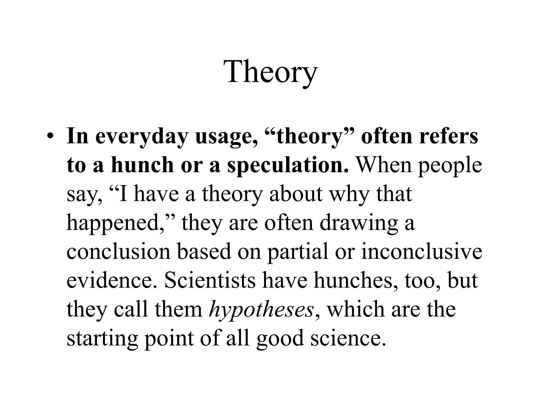 Theory
• In everyday usage, “theory” often refers
to a hunch or a speculation. When people
say, “I have a theory about why that
happened,” they are often drawing a
conclusion based on partial or inconclusive
evidence. Scientists have hunches, too, but
they call them hypotheses, which are the
starting point of all good science.
 