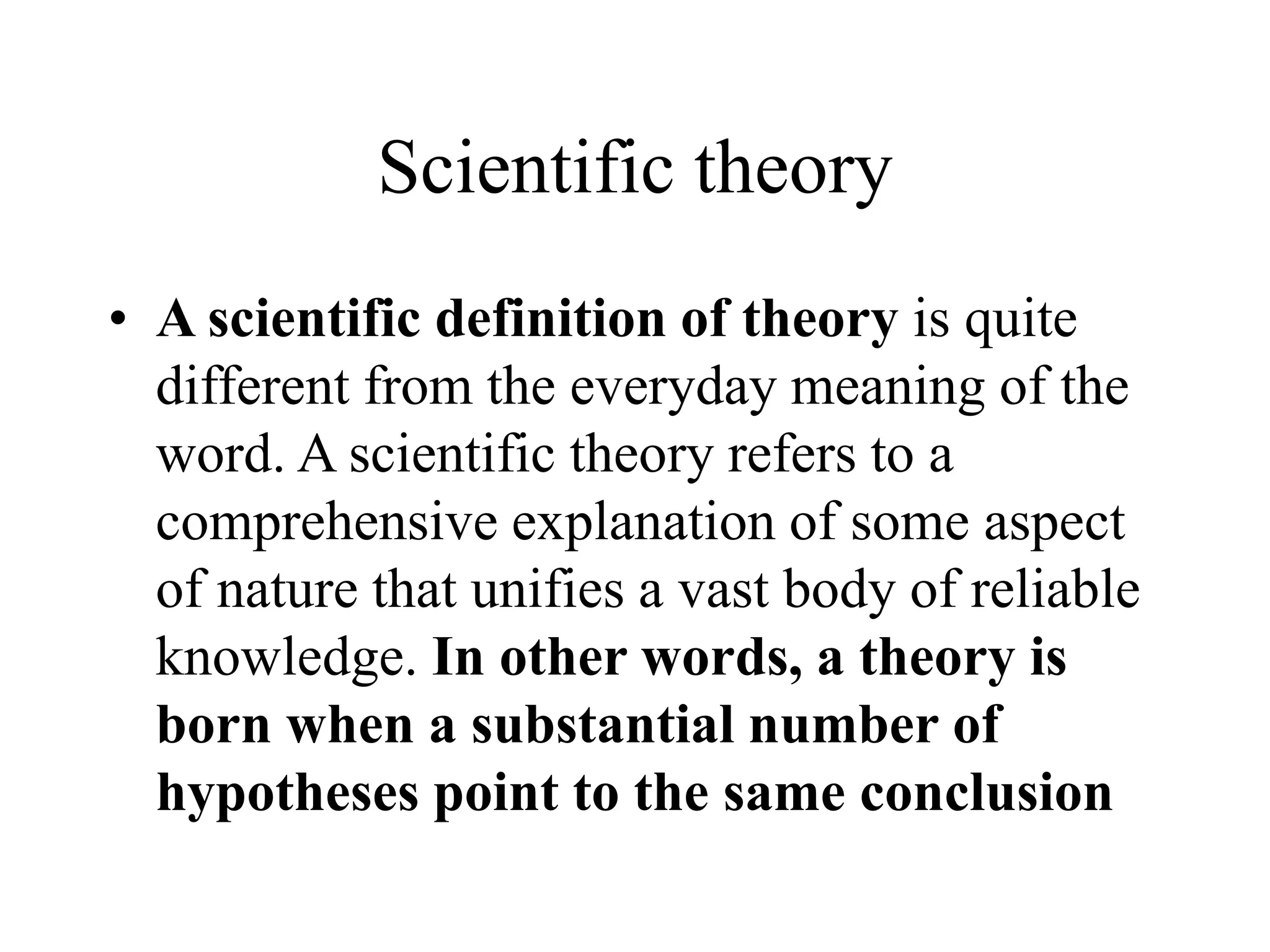 Scientific theory
• A scientific definition of theory is quite
different from the everyday meaning of the
word. A scientific theory refers to a
comprehensive explanation of some aspect
of nature that unifies a vast body of reliable
knowledge. In other words, a theory is
born when a substantial number of
hypotheses point to the same conclusion
 