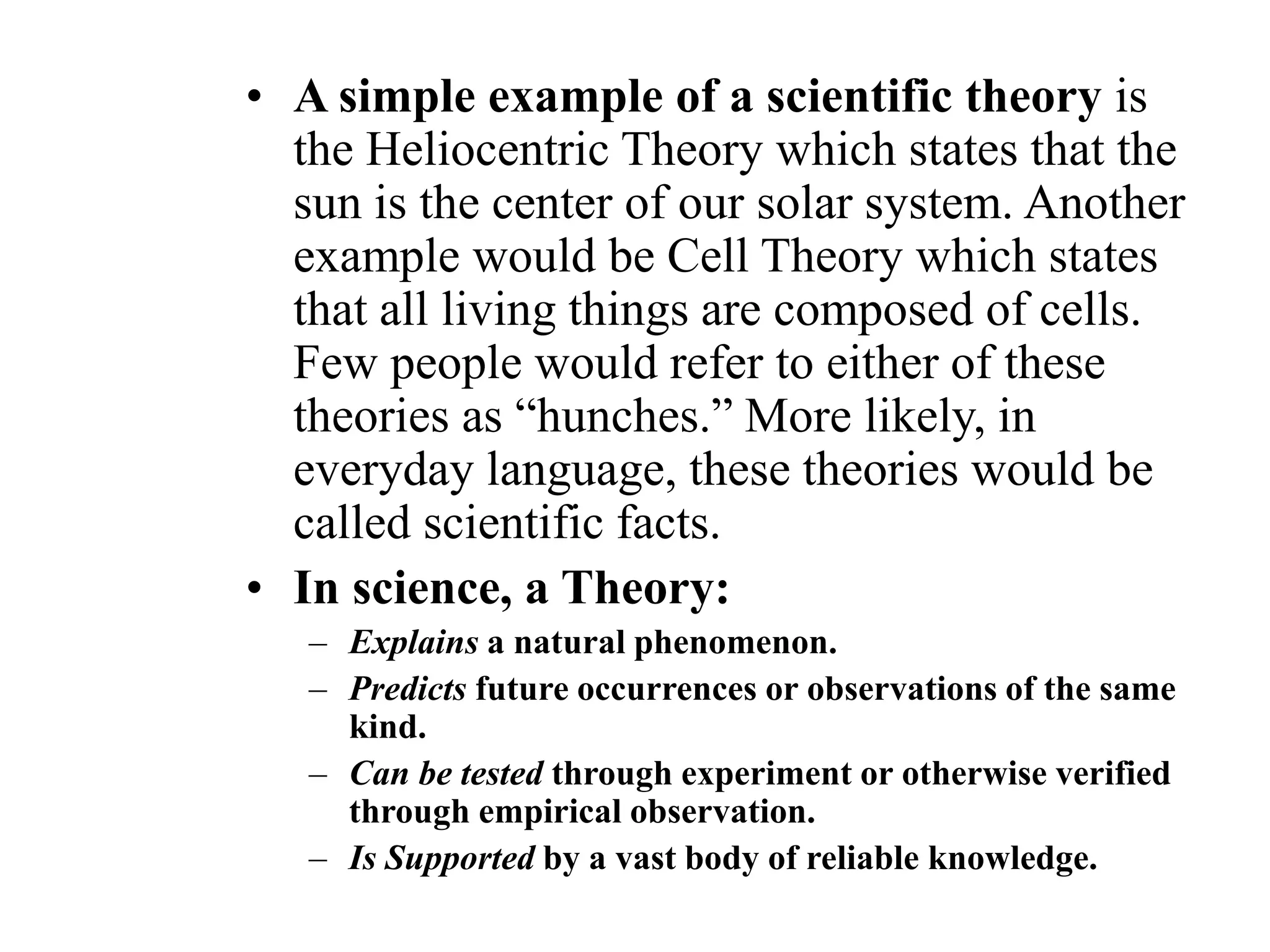 • A simple example of a scientific theory is
the Heliocentric Theory which states that the
sun is the center of our solar system. Another
example would be Cell Theory which states
that all living things are composed of cells.
Few people would refer to either of these
theories as “hunches.” More likely, in
everyday language, these theories would be
called scientific facts.
• In science, a Theory:
– Explains a natural phenomenon.
– Predicts future occurrences or observations of the same
kind.
– Can be tested through experiment or otherwise verified
through empirical observation.
– Is Supported by a vast body of reliable knowledge.
 