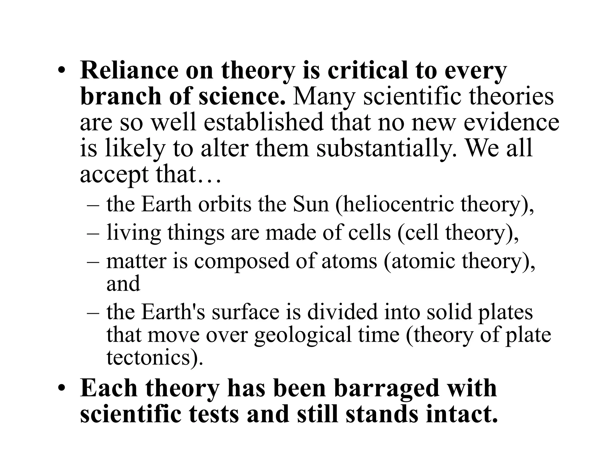 • Reliance on theory is critical to every
branch of science. Many scientific theories
are so well established that no new evidence
is likely to alter them substantially. We all
accept that…
– the Earth orbits the Sun (heliocentric theory),
– living things are made of cells (cell theory),
– matter is composed of atoms (atomic theory),
and
– the Earth's surface is divided into solid plates
that move over geological time (theory of plate
tectonics).
• Each theory has been barraged with
scientific tests and still stands intact.
 