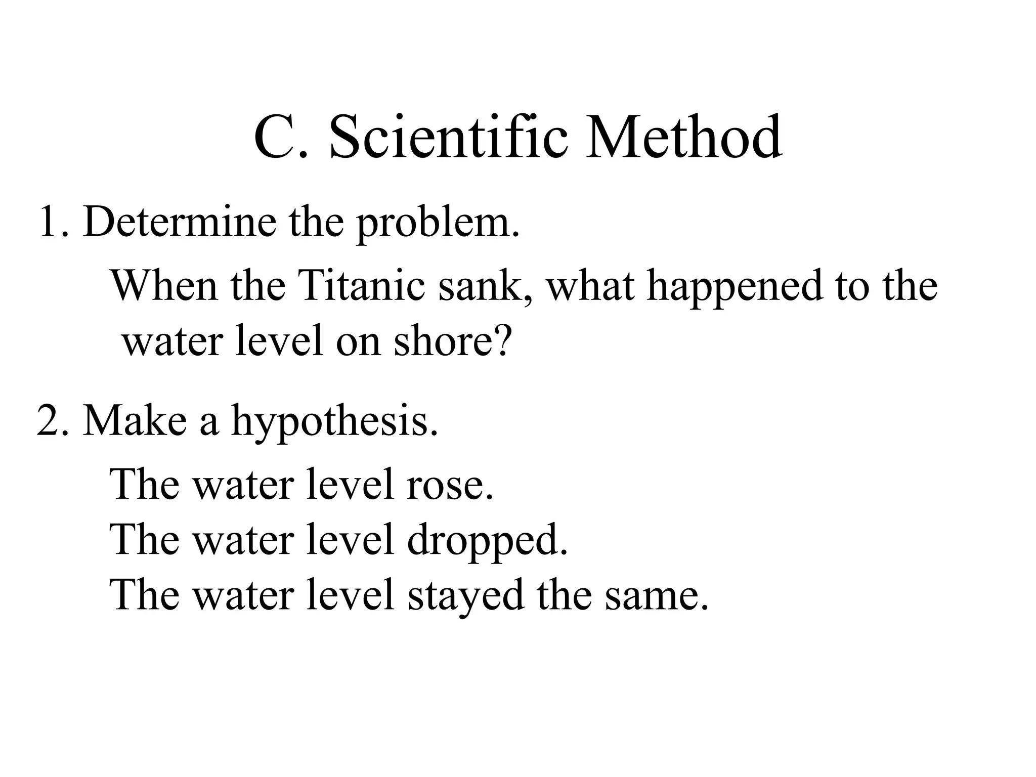 C. Scientific Method
1. Determine the problem.
When the Titanic sank, what happened to the
water level on shore?
2. Make a hypothesis.
The water level rose.
The water level dropped.
The water level stayed the same.
 
