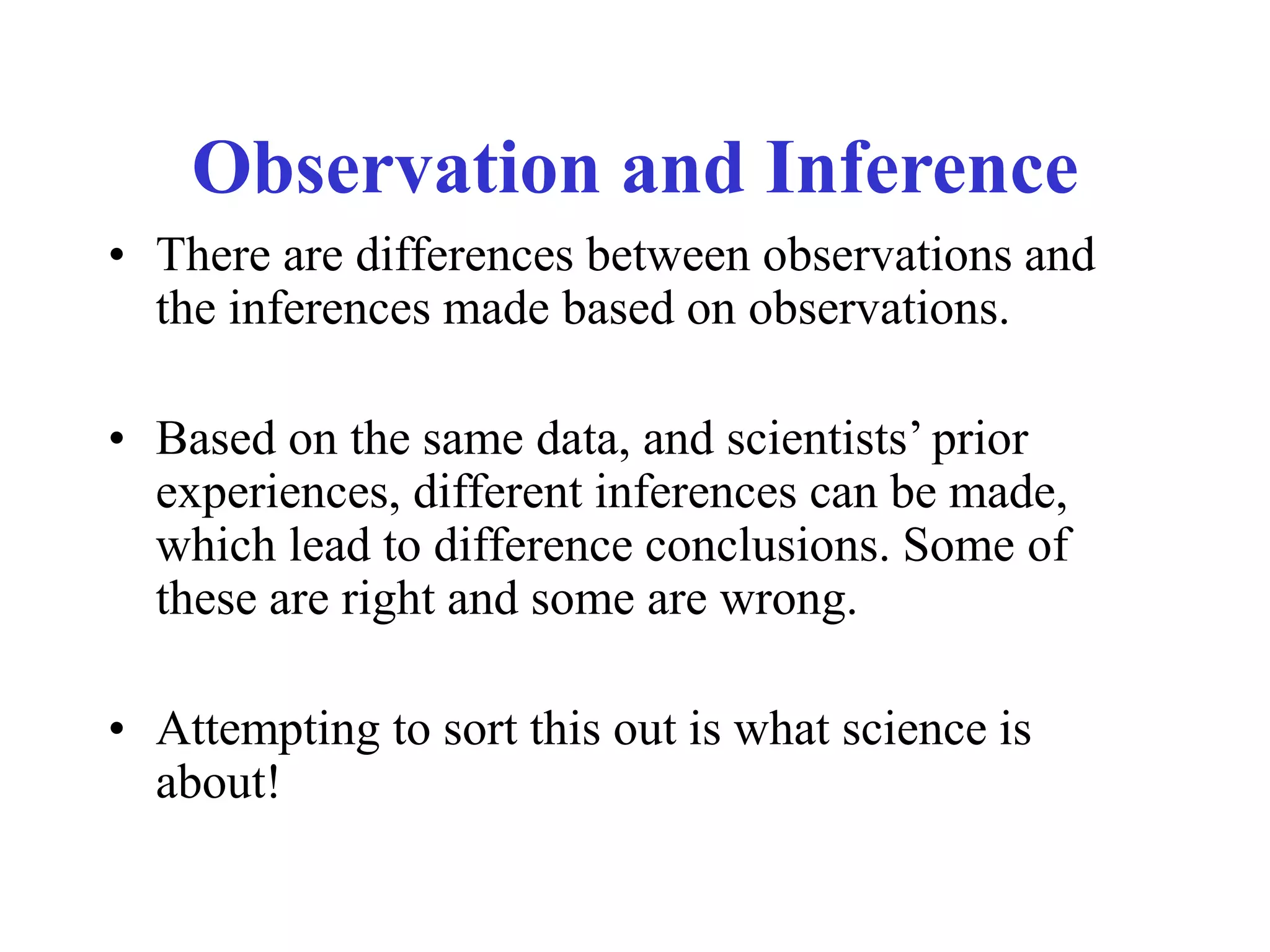 Observation and Inference
• There are differences between observations and
the inferences made based on observations.
• Based on the same data, and scientists’ prior
experiences, different inferences can be made,
which lead to difference conclusions. Some of
these are right and some are wrong.
• Attempting to sort this out is what science is
about!
 
