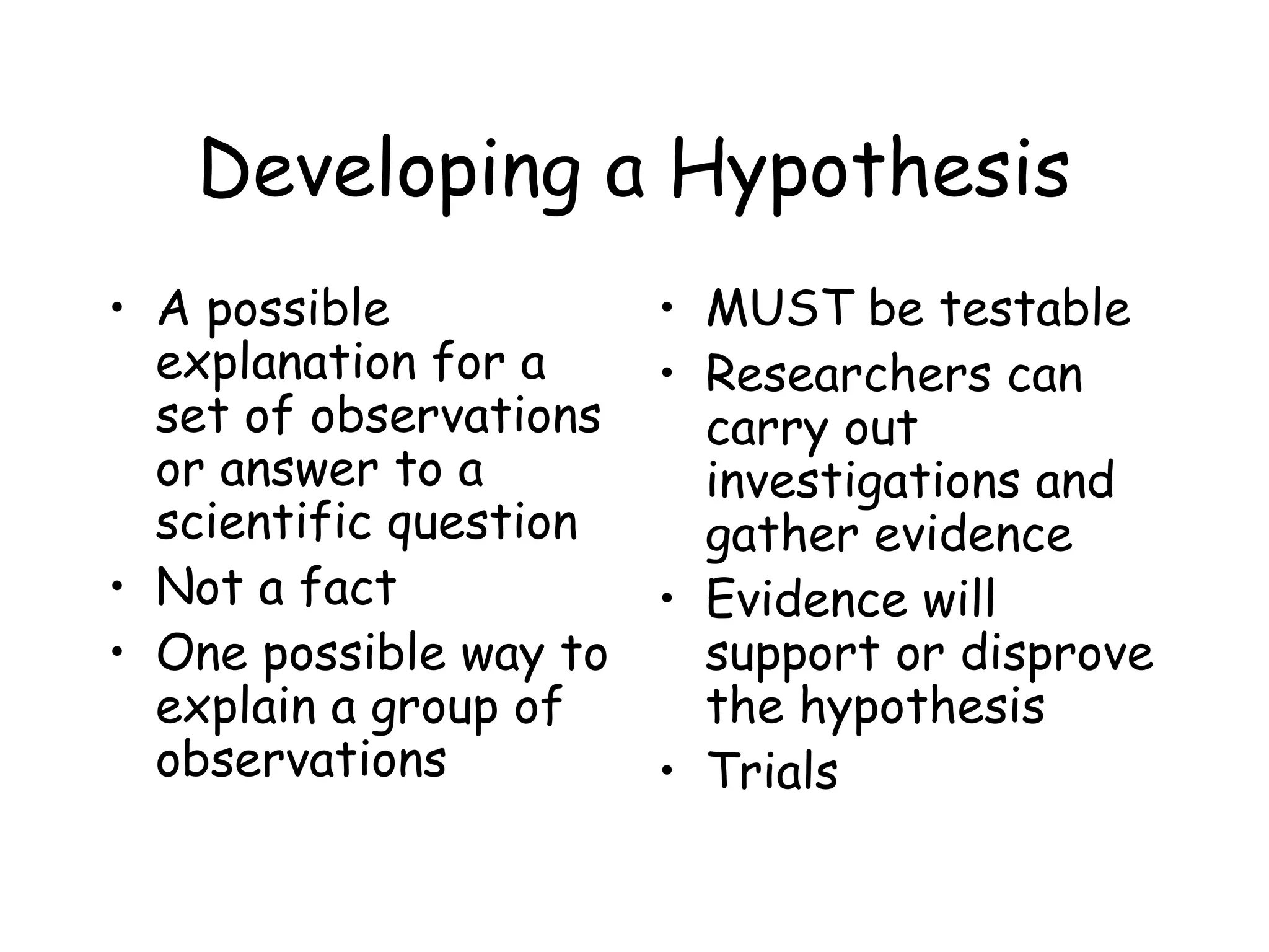 Developing a Hypothesis
• A possible
explanation for a
set of observations
or answer to a
scientific question
• Not a fact
• One possible way to
explain a group of
observations

• MUST be testable
• Researchers can
carry out
investigations and
gather evidence
• Evidence will
support or disprove
the hypothesis
• Trials

 