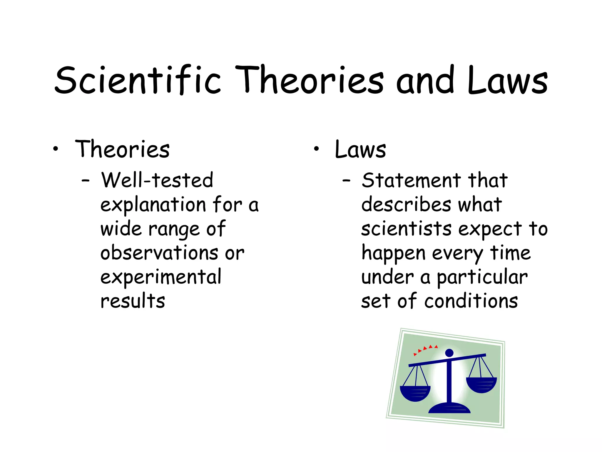 Scientific Theories and Laws
• Theories
– Well-tested
explanation for a
wide range of
observations or
experimental
results

• Laws
– Statement that
describes what
scientists expect to
happen every time
under a particular
set of conditions

 