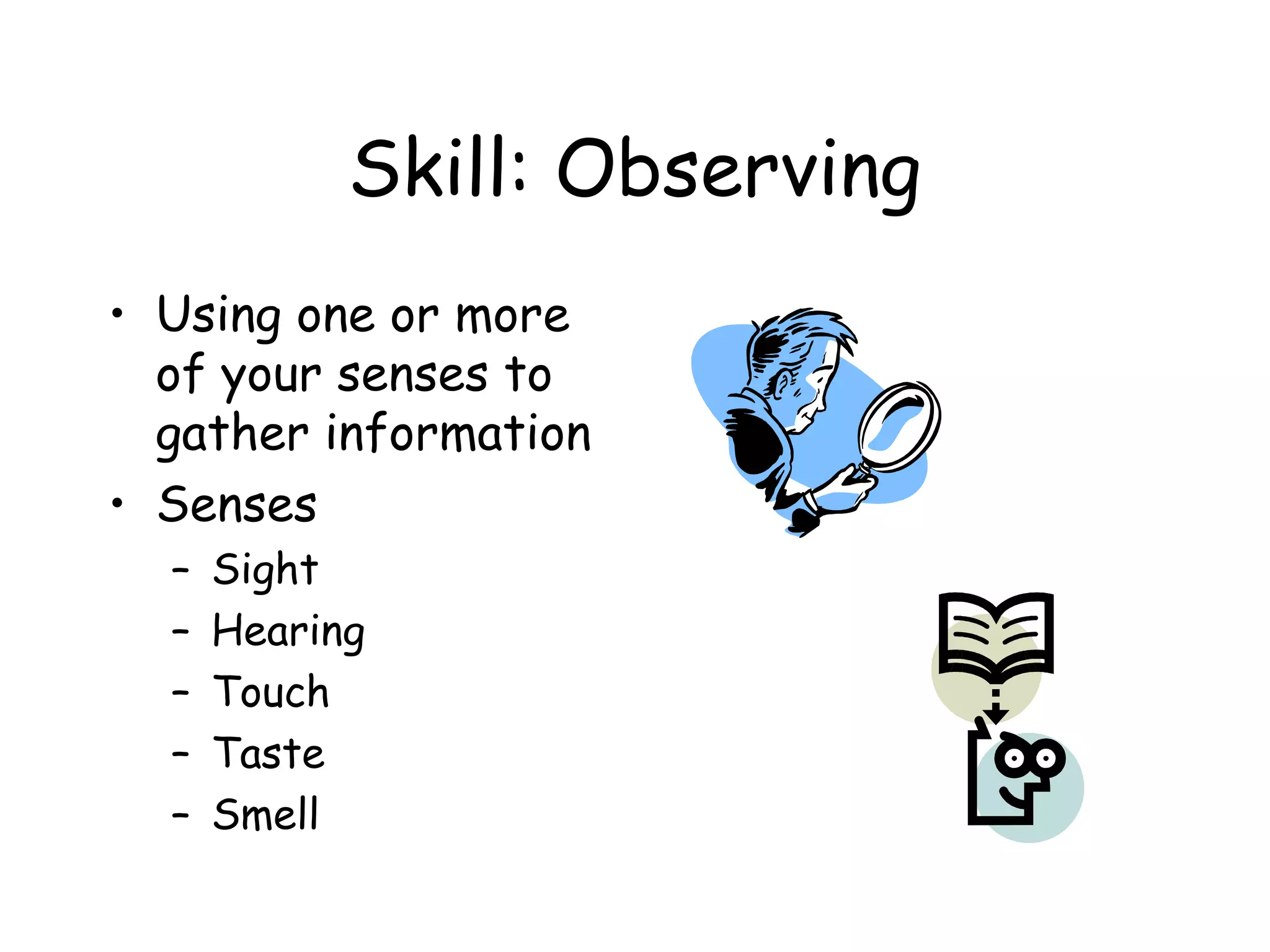 Skill: Observing
• Using one or more
of your senses to
gather information
• Senses
–
–
–
–
–

Sight
Hearing
Touch
Taste
Smell

 