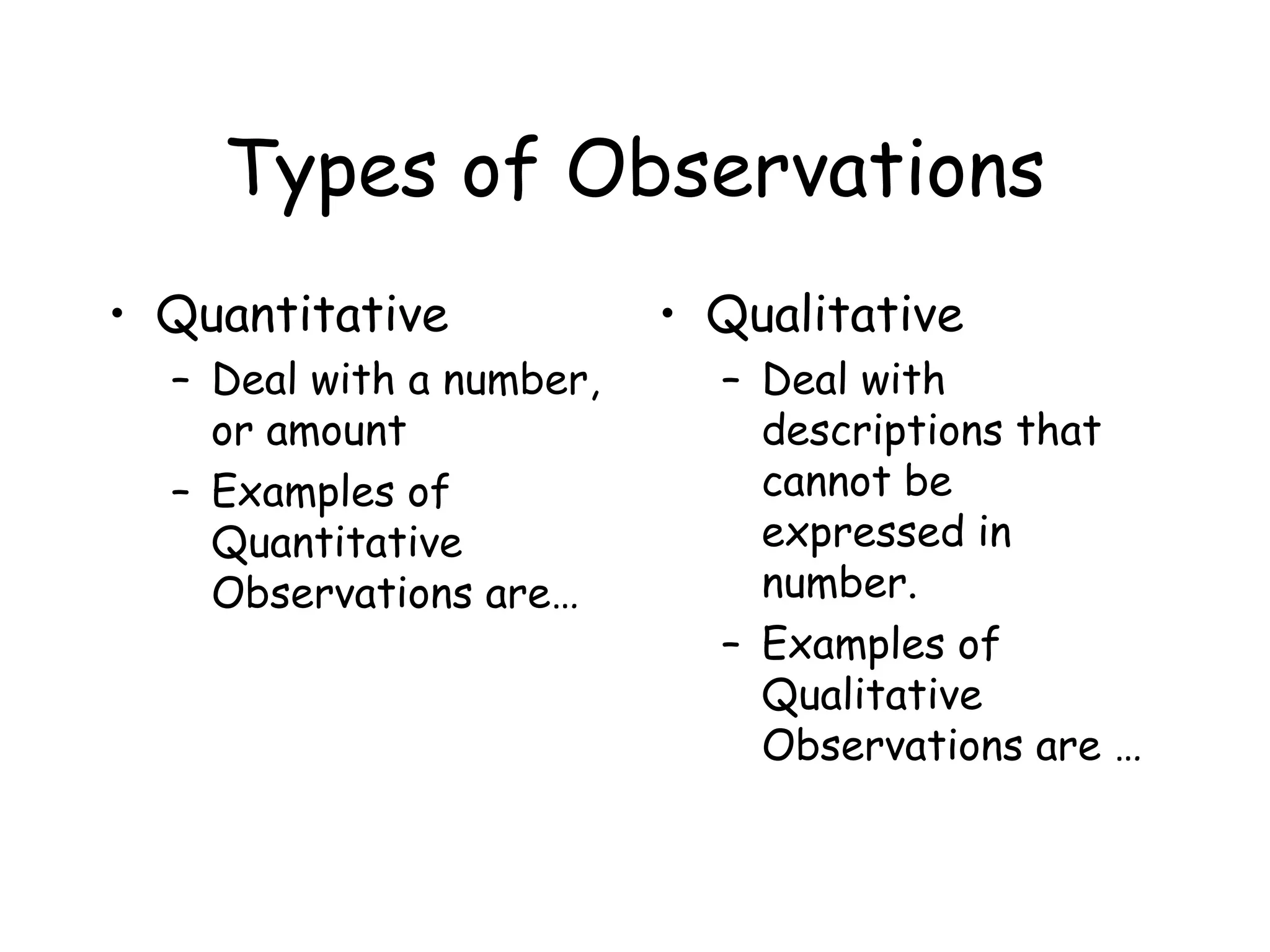Types of Observations
• Quantitative
– Deal with a number,
or amount
– Examples of
Quantitative
Observations are…

• Qualitative
– Deal with
descriptions that
cannot be
expressed in
number.
– Examples of
Qualitative
Observations are …

 