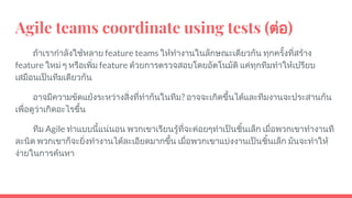 Agile teams coordinate using tests (ตอ)
ถาเรากําลังใชหลาย feature teams ใหทํางานในลักษณะเดียวกัน ทุกครั้งที่สราง
feature ใหม ๆ หรือเพิ่ม feature ดวยการตรวจสอบโดยอัตโนมัติ แคทุกทีมทําใหเปรียบ
เสมือนเปนทีมเดียวกัน
อาจมีความขัดแยงระหวางสิ่งที่ทํากันในทีม? อาจจะเกิดขึ้นไดและทีมงานจะประสานกัน
เพื่อดูวาเกิดอะไรขึ้น
ทีม Agile ทําแบบนี้แนนอน พวกเขาเรียนรูที่จะคอยๆทําเปนชิ้นเล็ก เมื่อพวกเขาทํางานที
ละนิด พวกเขาก็จะยิ่งทํางานไดละเอียดมากขึ้น เมื่อพวกเขาแบงงานเปนชิ้นเล็ก มันจะทําให
งายในการคนหา
 