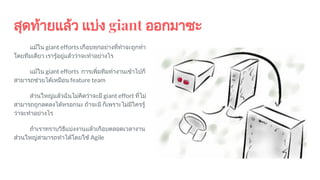 สุดทายแลว แบง giant ออกมาซะ
แมใน giant efforts เกือบทุกอยางที่ทําจะถูกทํา
โดยทีมเดียว เรารูอยูแลววาจะทําอยางไร
แมใน giant efforts การเพิ่มทีมทํางานเขาไปก็
สามารถชวยไดเหมือน feature team
สวนใหญแลวฉันไมคิดวาจะมี giant effort ที่ไม
สามารถถูกลดลงไดหรอกนะ ถาจะมี ก็เพราะไมมีใครรู
วาจะทําอยางไร
ถาเราทราบวิธีแบงงานแลวเกือบตลอดเวลางาน
สวนใหญสามารถทําไดโดยใช Agile
 