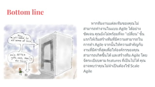 Bottom line
หากทีมงานแตละทีมของคุณไม
สามารถทํางานในแบบ Agile ไดอยาง
ชัดเจน คุณยังไมพรอมที่จะ “เปลี่ยน” ขั้น
แรกใหเริ่มสรางทีมที่มีความสามารถใน
การทํา Agile จากนั้นใหความสําคัญกับ
งานที่มีคาที่สุดเพื่อใหองคกรของคุณ
สามารถเกิดขึ้นได และสรางทีม Agile โดย
จัดระเบียบตาม features ที่เปนไปได คุณ
อาจพบวาคุณไมจําเปนตองใช Scale
Agile
 