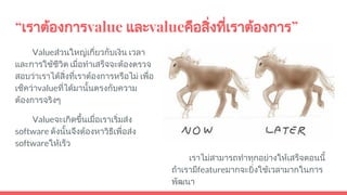 “เราตองการvalue และvalueคือสิ่งที่เราตองการ”
Valueสวนใหญเกี่ยวกับเงิน เวลา
และการใชชีวิต เมื่อทําเสร็จจะตองตรวจ
สอบวาเราไดสิ่งที่เราตองการหรือไม เพื่อ
เช็ควาvalueที่ไดมานั้นตรงกับความ
ตองการจริงๆ
Valueจะเกิดขึ้นเมื่อเราเริ่มสง
software ดังนั้นจึงตองหาวิธีเพื่อสง
softwareใหเร็ว
เราไมสามารถทําทุกอยางใหเสร็จตอนนี้
ถาเรามีfeatureมากจะยิ่งใชเวลามากในการ
พัฒนา
 