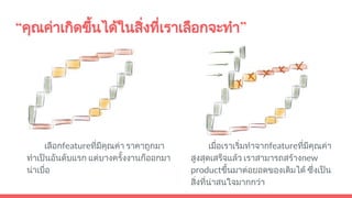 “คุณคาเกิดขึ้นไดในสิ่งที่เราเลือกจะทํา”
เลือกfeatureที่มีคุณคา ราคาถูกมา
ทําเปนอันดับแรก แตบางครั้งงานก็ออกมา
นาเบื่อ
เมื่อเราเริ่มทําจากfeatureที่มีคุณคา
สูงสุดเสร็จแลว เราสามารถสรางnew
productขึ้นมาตอยอดของเดิมได ซึ่งเปน
สิ่งที่นาสนใจมากกวา
 