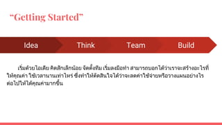 “Getting Started”
เริ่มดวยไอเดีย คิดสักเล็กนอย จัดตั้งทีม เริ่มลงมือทํา สามารถบอกไดวาเราจะสรางอะไรที่
ใหคุณคา ใชเวลานานเทาไหร ซึ่งทําใหตัดสินใจไดวาจะลดคาใชจายหรือวางแผนอยางไร
ตอไปใหไดคุณคามากขึ้น
Idea Think Team Build
 