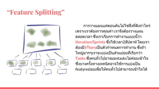 “Feature Splitting”
การวางแผนแคตอนตนไมใชสิ่งที่ดีเทาไหร
เพราะเราตองการคุณคา เราจึงตองวางแผน
ตลอดเวลา ซึ่งเราเรียกการทํางานแบบนี้วา
Iteration/Sprints ซึ่งใชเวลา2สัปดาห โดยเรา
ตองมีS◌ัtoryเปนตัวกําหนดการทํางาน ซึ่งถา
ใหญมากๆเราจะแบงเปนสวนยอยที่เรียกวา
Tasks ซึ่งคนทั่วไปอาจมองtasksไมคอยเขาใจ
ซึ่งบางครั้งทางเทคนิคอาจใชการแบงเปน
featyreยอยเพื่อใหคนทั่วไปสามารถเขาใจได
 
