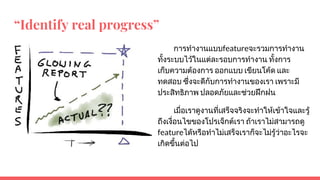 “Identify real progress”
การทํางานแบบfeatureจะรวมการทํางาน
ทั้งระบบไวในแตละรอบการทํางาน ทั้งการ
เก็บความตองการ ออกแบบ เขียนโคด และ
ทดสอบ ซึ่งจะดีกับการทํางานของเรา เพราะมี
ประสิทธิภาพ ปลอดภัยและชวยฝกฝน
เมื่อเราดูงานที่เสร็จจริงจะทําใหเขาใจและรู
ถึงเงื่อนไขของโปรเจ็กตเรา ถาเราไมสามารถดู
featureไดหรือทําไมเสร็จเราก็จะไมรูวาอะไรจะ
เกิดขึ้นตอไป
 