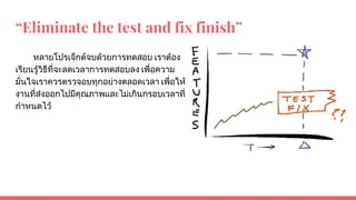 “Eliminate the test and fix finish”
หลายโปรเจ็กตจบดวยการทดสอบ เราตอง
เรียนรูวิธีที่จะลดเวลาการทดสอบลง เพื่อความ
มั่นใจเราควรตรวจอบทุกอยางตลอดเวลา เพื่อให
งานที่สงออกไปมีคุณภาพและไมเกินกรอบเวลาที่
กําหนดไว
 