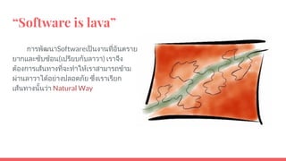 “Software is lava”
การพัฒนาSoftwareเปนงานที่อันตราย
ยากและซับซอน(เปรียบกับลาวา) เราจึง
ตองการเสนทางที่จะทําใหเราสามารถขาม
ผานลาวาไดอยางปลอดภัย ซึ่งเราเรียก
เสนทางนั้นวา Natural Way
 