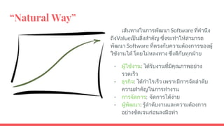 “Natural Way”
เสนทางในการพัฒนา Software ที่คํานึง
ถึงValueเปนสิ่งสําคัญ ซึ่งจะทําใหสามารถ
พัฒนา Software ที่ตรงกับความตองการของผู
ใชงานได โดยไมหลงทาง ซึ่งดีกับทุกฝาย
- ผูใชงาน: ไดรับงานที่มีคุณภาพอยาง
รวดเร็ว
- ธุรกิจ: ไดกําไรเร็ว เพราะมีการจัดลําดับ
ความสําคัญในการทํางาน
- การจัดการ: จัดการไดงาย
- ผูพัฒนา: รูลําดับงานและความตองการ
อยางชัดเจนกอนลงมือทํา
 
