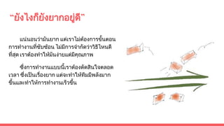 “ยังไงก็ยังยากอยูดี”
แนนอนวามันยาก แตเราไมตองการขั้นตอน
การทํางานที่ซับซอน ไมมีการจํากัดวาวิธีไหนดี
ที่สุด เราตองทําใหมันงายแตมีคุณภาพ
ซึ่งการทํางานแบบนี้เราตองตัดสินใจตลอด
เวลา ซึ่งเปนเรื่องยาก แตจะทําใหทีมมีพลังมาก
ขึ้นและทําใหการทํางานเร็วขึ้น
 