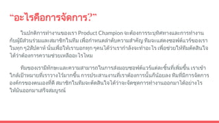 “อะไรคือการจัดการ?”
ในปกติการทํางานของเรา Product Champion จะตองการระบุทิศทางและการทํางาน
กับผูมีสวนรวมและสมาชิกในทีม เพื่อกําหนดลําดับความสําคัญ ทีมจะแสดงซอฟตแวรของเรา
ในทุก ๆ2สัปดาห นั่นเพื่อใหเราบอกทุก ๆคนไดวาเรากําลังจะทําอะไร เพื่อชวยใหทีมตัดสินใจ
ไดวาตองการความชวยเหลืออะไรไหม
ทีมของเรามีทักษะและความสามารถในการสงมอบซอฟตแวรแตละชิ้นที่เพิ่มขึ้น เราเขา
ใกลเปาหมายที่เราวางไวมากขึ้น การประสานงานที่เราตองการนั้นก็นอยลง ทีมที่มีการจัดการ
องคกรของตนเองที่ดี สมาชิกในทีมจะตัดสินใจไดวาจะจัดชุดการทํางานออกมาไดอยางไร
ใหมันออกมาเสร็จสมบูรณ
 