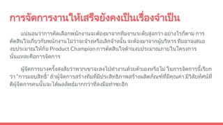 การจัดการงานใหเสร็จยังคงเปนเรื่องจําเปน
แนนอนวาการคัดเลือกพนักงานจะตองมาจากทีมงานระดับสูงกวา อยางไรก็ตาม การ
ตัดสินใจเกี่ยวกับพนักงานไมวาจะจางหรือเลิกจางนั้น จะตองมาจากผูบริหาร ทีมอาจเสนอ
งบประมาณใหกับ Product Champion การตัดสินใจดานงบประมาณภายในโครงการ
นั่นแหละคือการจัดการ
ผูจัดการบางครั้งสงสัยวาพวกเขาจะลงไปทํางานดวยตัวเองหรือไม ในการจัดการนี้เรียก
วา “การมอบสิทธิ์” ถาผูจัดการสรางทีมที่มีประสิทธิภาพสรางผลิตภัณฑที่มีคุณคา มีวิสัยทัศนที่
ดีผูจัดการคนนั้นจะไดผลลัพธมากกวาที่ลงมือทําซะอีก
 