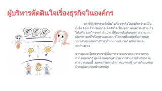 ผูบริหารตัดสินใจเรื่องธุรกิจในองคกร
บางที่ผูบริหารจะตัดสินใจเรื่องธุรกิจในองคกรวาจะเปน
ยังไง คืออะไร พวกเขาจะตัดสินใจเรื่องขอกําหนดวาจะทําอะไร
ใหเสร็จ และใครจะทํามันบาง นี่คือจุดเริ่มตนของการวางแผน
เลือกทางแกไขปญหาและมองหาโอกาสที่จะเกิดขึ้น กําหนด
ขนาดของแตละการทํางาใหเหมาะกับเวลา พนักงานและ
งบประมาณ
จากมุมมองโดยธรรมชาตินั้น การวางแผนระยะยาวสามารถ
ทําไดหลายวิธี ผูคนจากหลายสาขาควรมีสวนรวมในกิจกรรม
การวางแผนนี้ : บุคคลฝายการจัดการ,บุคคลฝายการเงิน,บุคคล
ฝายผลิต,บุคคลฝายเทคนิค
 