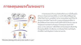 การลงทุนลงแรงในระยะยาว
การลงทุนลงแรงในระยะเริ่มตนหรือระยะยาวนั้นขึ้นอยูกับ
เปาหมาย โดยตามธรรมชาตินั้น เราจะสรางฟเจอรที่มีมูลคาสูง
หรือสําคัญไวแรกๆ และผูจัดการสามารถคอยติดตามดูไดโดยไม
ตองลงรายละเอียด ในฐานะนักวางแผนระดับสูงและผูจัดการ
ตองใหชัดเจนในความสามารถทั่วไปที่จําเปนในโครงการขนาด
ใหญของเราและขอถาม Product Champions ของเราถึง “
show us the software” เพื่อใหจัดการครอบคลุมประเด็นสําคัญ
ทั้งหมดของสิ่งที่เราทําเสียกอน จากนั้นคอยใหความสําคัญกับ
สวนที่มีความสําคัญนอยกวาเชนเวลาและเงิน
 
