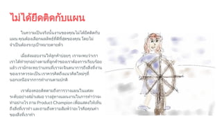 ไมไดยึดติดกับแผน
ในความเปนจริงนั้นงานของคุณไมไดยึดติดกับ
แผน คุณตองเลือกผลลัพธที่ดีที่สุดของคุณ โดยไม
จําเปนตองระบุเปาหมายตายตัว
เมื่อสงมอบงานใหลูกคาบอยๆ เราจะพบวาเรา
เราไดทําทุกอยางตามที่ลูกคาของเราตองการเรียบรอย
แลว เรามักจะพบวาแทนที่เราจะจินตนาการถึงสิ่งที่งาน
ของเราควรจะเปน เราควรคิดถึงแนวคิดใหมๆที่
นอกเหนือจากการทํางานตามปกติ
เราตองคอยติดตามถึงการวางแผนในแตละ
ระดับอยางสมํ่าเสมอ วางลูทางแผนงานในการทําวาจะ
ทําอยางไร ถาม Product Champion เพื่อแสดงใหเห็น
ถึงสิ่งที่เราทํา และถามถึงความสัมพวาอะไรคือคุณคา
ของสิ่งที่เราทํา
 