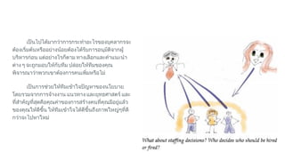 เปนไปไดมากวาการกระทําอะไรของบุคลากรจะ
ตองเริ่มตนหรืออยางนอยตองไดรับการอนุมัติจากผู
บริหารกอน แตอยางไรก็ตาม ทางเลือกและคําแนะนํา
ตาง ๆ จะถูกมอบใหกับทีม ปลอยใหทีมของคุณ
พิจารณาวาพวกเขาตองการคนเพิ่มหรือไม
เปนการชวยใหทีมเขาใจปญหาของนโยบาย
โดยรวมจากการจางงาน แนวทาง และยุทธศาสตร และ
ที่สําคัญที่สุดคือคุณคาของการสรางคนที่คุณมีอยูแลว
ของคุณใหดีขึ้น ใหทีมเขาใจไดดีขึ้นถึงภาพใหญๆที่ดี
กวาจะไปหาใหม
 