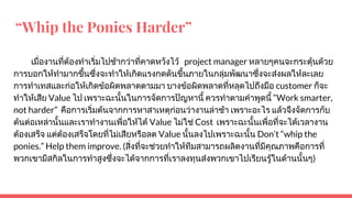 “Whip the Ponies Harder”
เมื่องานที่ตองทําเริ่มไปชากวาที่คาดหวังไว project manager หลายๆคนจะกระตุนดวย
การบอกใหทํามากขึ้นซึ่งจะทําใหเกิดแรงกดดันขึ้นภายในกลุมพัฒนาซึ่งจะสงผลใหละเลย
การทําเทสและกอใหเกิดขอผิดพลาดตามมา บางขอผิดพลาดที่หลุดไปถึงมือ customer ก็จะ
ทําใหเสีย Value ไป เพราะฉะนั้นในการจัดการปญหานี้ ควรทําตามคําพูดนี้ “Work smarter,
not harder” คือการเริ่มตนจากการหาสาเหตุกอนวางานลาชา เพราะอะไร แลวจึงจัดการกับ
ตนตอเหลานั้นและเราทํางานเพื่อใหได Value ไมใช Cost เพราะฉะนั้นเพื่อที่จะไดเวลางาน
ตองเสร็จ แตตองเสร็จโดยที่ไมเสียหรือลด Value นั้นลงไปเพราะฉะนั้น Don’t “whip the
ponies.” Help them improve. (สิ่งที่จะชวยทําใหทีมสามารถผลิตงานที่มีคุณภาพคือการที่
พวกเขามีสกิลในการทําสูงซึ่งจะไดจากการที่เราลงทุนสงพวกเขาไปเรียนรูในดานนั้นๆ)
 