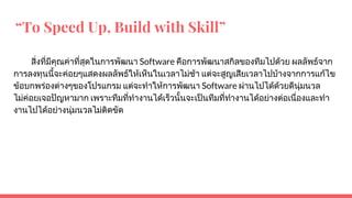 “To Speed Up, Build with Skill”
สิ่งที่มีคุณคาที่สุดในการพัฒนา Software คือการพัฒนาสกิลของทีมไปดวย ผลลัพธจาก
การลงทุนนี้จะคอยๆแสดงผลลัพธใหเห็นในเวลาไมชา แตจะสูญเสียเวลาไปบางจากการแกไข
ขอบกพรองตางๆของโปรแกรม แตจะทําใหการพัฒนา Software ผานไปไดดวยดีนุมนวล
ไมคอยเจอปญหามาก เพราะทีมที่ทํางานไดเร็วนั้นจะเปนทีมที่ทํางานไดอยางตอเนื่องและทํา
งานไปไดอยางนุมนวลไมติดขัด
 