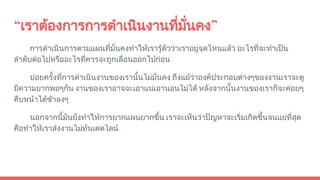 “เราตองการการดําเนินงานที่มั่นคง”
การดําเนินการตามแผนที่มั่นคงทําใหเรารูตัววาเราอยูจุดไหนแลว อะไรที่จะทําเปน
ลําดับตอไปหรืออะไรที่ควรจะถูกเลื่อนออกไปกอน
บอยครั้งที่การดําเนินงานของเรานั้นไมมั่นคง ถึงแมวาองคประกอบตางๆของงานเราจะดู
มีความยากพอๆกัน งานของเราอาจจะเอาแนเอานอนไมได หลังจากนั้นงานของเราก็จะคอยๆ
คืบหนาไดชาลงๆ
นอกจากนี้มันยังทําใหการยากแผนยากขึ้น เราจะเห็นวาปญหาจะเริ่มเกิดขึ้นจนแยที่สุด
คือทําใหเราสงงานไมทันเดดไลน
 