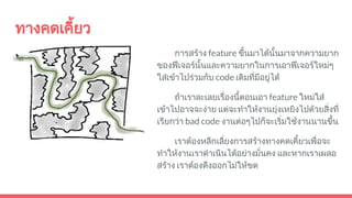 ทางคดเคี้ยว
การสราง feature ขึ้นมาไดนั้นมาจากความยาก
ของฟเจอรนั้นและความยากในการเอาฟเจอรใหมๆ
ใสเขาไปรวมกับ code เดิมที่มีอยูได
ถาเราละเลยเรื่องนี้ตอนเอา feature ใหมใส
เขาไปอาจจะงาย แตจะทําใหงานยุงเหยิงไปดวยสิ่งที่
เรียกวา bad code งานตอๆไปก็จะเริ่มใชงานนานขึ้น
เราตองหลีกเลี่ยงการสรางทางคดเคี้ยวเพื่อจะ
ทําใหงานเราดําเนินไดอยางมั่นคง และหากเราเผลอ
สราง เราตองดึงออกไมใหขด
 