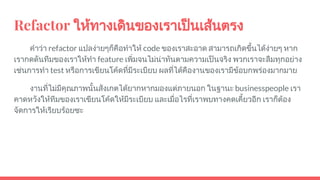 Refactor ใหทางเดินของเราเปนเสนตรง
คําวา refactor แปลงายๆก็คือทําให code ของเราสะอาด สามารถเกิดขึ้นไดงายๆ หาก
เรากดดันทีมของเราใหทํา feature เพิ่มจนไมนาทันตามความเปนจริง พวกเราจะลืมทุกอยาง
เชนการทํา test หรือการเขียนโคดที่มีระเบียบ ผลที่ไดคืองานของเรามีขอบกพรองมากมาย
งานที่ไมมีคุณภาพนั้นสังเกตไดยากหากมองแตภายนอก ในฐานะ businesspeople เรา
คาดหวังใหทีมของเราเขียนโคดใหมีระเบียบ และเมื่อไรที่เราพบทางคดเคี้ยวอีก เราก็ตอง
จัดการใหเรียบรอยซะ
 