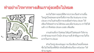 ทําอยางไรหากทางเดินเรายุงเหยิงไปหมด
คงไมใชทางออกที่ดีหากเราจะเริ่มทํางานชิ้น
ใหญๆใหมหมด ทุกครั้งที่เราจะเริ่ม feature เราจะ
clean งานในสวนที่เราจะลงมือทํากอน clean ให
เพียงใหพอทํางานไดกอน และเมื่อ feature เราใชได
แลว เราจึงคอย clean code เพิ่มเติม
งานสวนที่เราไมคอยไดยุงก็ไมคอยทําใหงาน
เราชาลงมากเทาไรนัก สวนงานที่ สําคัญเราจะใสใจ
มากในการ clean
สวนใหญ developer จะเริ่มเขียนใหมทั้งหมด
ซึ่งไมใชเรื่องที่ดีนัก ดังนั้นฝกฝนเรื่อง refactor ให
ชํานาญซะ
 