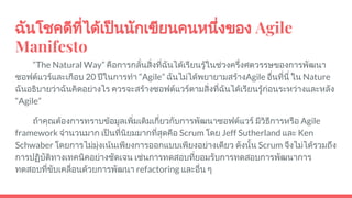 ฉันโชคดีที่ไดเปนนักเขียนคนหนึ่งของ Agile
Manifesto
“The Natural Way” คือการกลั่นสิ่งที่ฉันไดเรียนรูในชวงครึ่งศตวรรษของการพัฒนา
ซอฟตแวรและเกือบ 20 ปในการทํา “Agile” ฉันไมไดพยายามสรางAgile อื่นที่นี่ ใน Nature
ฉันอธิบายวาฉันคิดอยางไร ควรจะสรางซอฟตแวรตามสิ่งที่ฉันไดเรียนรูกอนระหวางและหลัง
“Agile”
ถาคุณตองการทราบขอมูลเพิ่มเติมเกี่ยวกับการพัฒนาซอฟตแวร มีวิธีการหรือ Agile
framework จํานวนมาก เปนที่นิยมมากที่สุดคือ Scrum โดย Jeff Sutherland และ Ken
Schwaber โดยการไมมุงเนนเพียงการออกแบบเพียงอยางเดียว ดังนั้น Scrum จึงไมไดรวมถึง
การปฏิบัติทางเทคนิคอยางชัดเจน เชนการทดสอบที่ยอมรับการทดสอบการพัฒนาการ
ทดสอบที่ขับเคลื่อนดวยการพัฒนา refactoring และอื่น ๆ
 