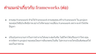 คําแนะนําเกี่ยวกับ frameworks (ตอ)
● ควบคุม framework หามให framework ควบคุมคุณ สราง framework ใน project
ของคุณใหมีประสิทธิภาพ อยางไรก็ตามอยางเปลี่ยน framework เพราะจะทําใหเกิด
ปญหา
● ปรับปรุงกระบวนการในการทํางานใหเหมาะสมกับทีม ไมมีใครไดเปรียบกวาใคร คุณ
ควรจัดการ project ของคุณโดยการสังเกตคนในทีม ไมควรเจาะจงใครเปนพิเศษแตให
มองในภาพรวม
 