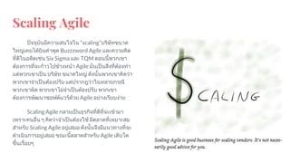 Scaling Agile
ปจจุบันมีความสนใจใน “scaling”บริษัทขนาด
ใหญเคยไดยินคําพูด Buzzzword Agile และความคิด
ที่ดีในอดีตเชน Six Sigma และ TQM ตอนนี้พวกเขา
ตองการที่จะกาวไปขางหนา Agile มันเปนสิ่งที่ตองทํา
แตพวกเขาเปน บริษัท ขนาดใหญ ดังนั้นพวกเขาคิดวา
พวกเขาจําเปนตองปรับ แตปรากฎวาในหลายกรณี
พวกเขาผิด พวกเขาไมจําเปนตองปรับ พวกเขา
ตองการพัฒนาซอฟตแวรดวย Agile อยางเรียบงาย
Scaling Agile กลายเปนธุรกิจที่ดีที่จะเขามา
เพราะคนอื่น ๆ คิดวาจําเปนตองใช มีตลาดที่เหมาะสม
สําหรับ Scaling Agile อยูเสมอ ดังนั้นจึงมีแนวทางที่จะ
ดําเนินการอยูเสมอ ขณะนี้ตลาดสําหรับ Agile เติบโต
ขึ้นเรื่อยๆ
 