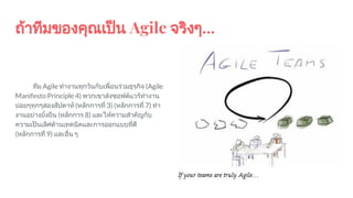 ถาทีมของคุณเปน Agile จริงๆ...
ทีม Agile ทํางานทุกวันกับเพื่อนรวมธุรกิจ (Agile
Manifesto Principle 4) พวกเขาสงซอฟตแวรทํางาน
บอยๆทุกๆสองสัปดาห (หลักการที่ 3) (หลักการที่ 7) ทํา
งานอยางยั่งยืน (หลักการ 8) และใหความสําคัญกับ
ความเปนเลิศดานเทคนิคและการออกแบบที่ดี
(หลักการที่ 9) และอื่น ๆ
 
