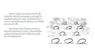 จริงๆ หากทุกสิ่งทุกอยางที่คุณทําถูกสรางขึ้น
โดยทีมเล็ก ๆเดียวกัน Scaling Agile จะลดลงเพื่อให
แตละทีมเรียนรูที่จะสราง Agile จากนั้นจึงขอใหพวก
เขารวมงานกับผูที่เปนนักธุรกิจเพื่อเปนแนวทางกับสิ่งที่
พวกเขาจะสรางขึ้น
Agile Scaled ไมมีอะไรพิเศษนอกเหนือจาก
พื้นฐานที่ยากพอสมควร เราไดสํารวจในหนังสืออื่นๆ
แตคุณไมจําเปนตองดําเนินการเปลี่ยนแปลง Agile
ขนาดใหญที่คุณตองทํา
 