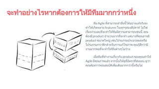 จะทําอยางไรหากตองการใหมีทีมมากกวาหนึ่ง
ทีม Agile ที่สามารถทําสิ่งนี้ไดอยางแทจริงจะ
ทําใหเกิดหลาย features ในทุกๆสองสัปดาห ไมใช
เรื่องงายเลยที่จะทําใหทีมมีความสามารถเชนนี้: คุณ
ตองมี product จํานวนมากที่จะทํา แตบางทีคุณอาจมี
product ขนาดใหญ เชนโปรแกรมประมวลผลหรือ
โปรแกรมกราฟกสําหรับการแกไขภาพ คุณรูสึกวามี
งานมากพอที่จะทําใหทีมตางๆไมวาง
เมื่อทีมที่ทํางานเกี่ยวกับ product ของคุณทําให
Agile มีคุณภาพแลว จากนั้นใหดูที่อัตราที่สงมอบ ดูวา
คุณตองการคุณสมบัติเพิ่มเติมมากกวานี้หรือไม
 