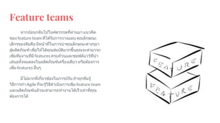 Feature teams
หากยอนกลับไปในศตวรรษที่ผานมา แนวคิด
ของ feature team ที่ไดรับการวางแผน คุณลักษณะ
เล็กๆของทีมคือ มีหนาที่ในการนําคุณลักษณะตางๆมา
สูผลิตภัณฑ เพื่อใหไดคุณสมบัติมากขึ้นคุณจะสามารถ
เพิ่มทีมงานที่มี features ครบถวนและซอฟตแวรที่นํา
เสนอทั้งหมดลงในผลิตภัณฑเครื่องเดียว หรือตองการ
เพิ่ม features อื่นๆ
มีไมมากที่เกี่ยวของในการปรับ ถาทุกทีมรู
วิธีการทํา Agile ก็จะรูวิธีดําเนินการเพิ่ม feature team
และผลิตภัณฑแลวจะสามารถทํางานไดเร็วเทาที่คุณ
ตองการได
 