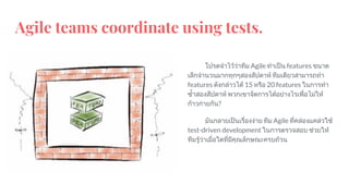 Agile teams coordinate using tests.
โปรดจําไววาทีม Agile ทําเปน features ขนาด
เล็กจํานวนมากทุกๆสองสัปดาห ทีมเดียวสามารถทํา
features ดังกลาวได 15 หรือ 20 features ในการทํา
ซํ้าสองสัปดาห พวกเขาจัดการไดอยางไรเพื่อไมให
กาวกายกัน?
มันกลายเปนเรื่องงาย ทีม Agile ที่คลองแคลวใช
test-driven development ในการตรวจสอบ ชวยให
ทีมรูวาเมื่อใดที่มีคุณลักษณะครบถวน
 