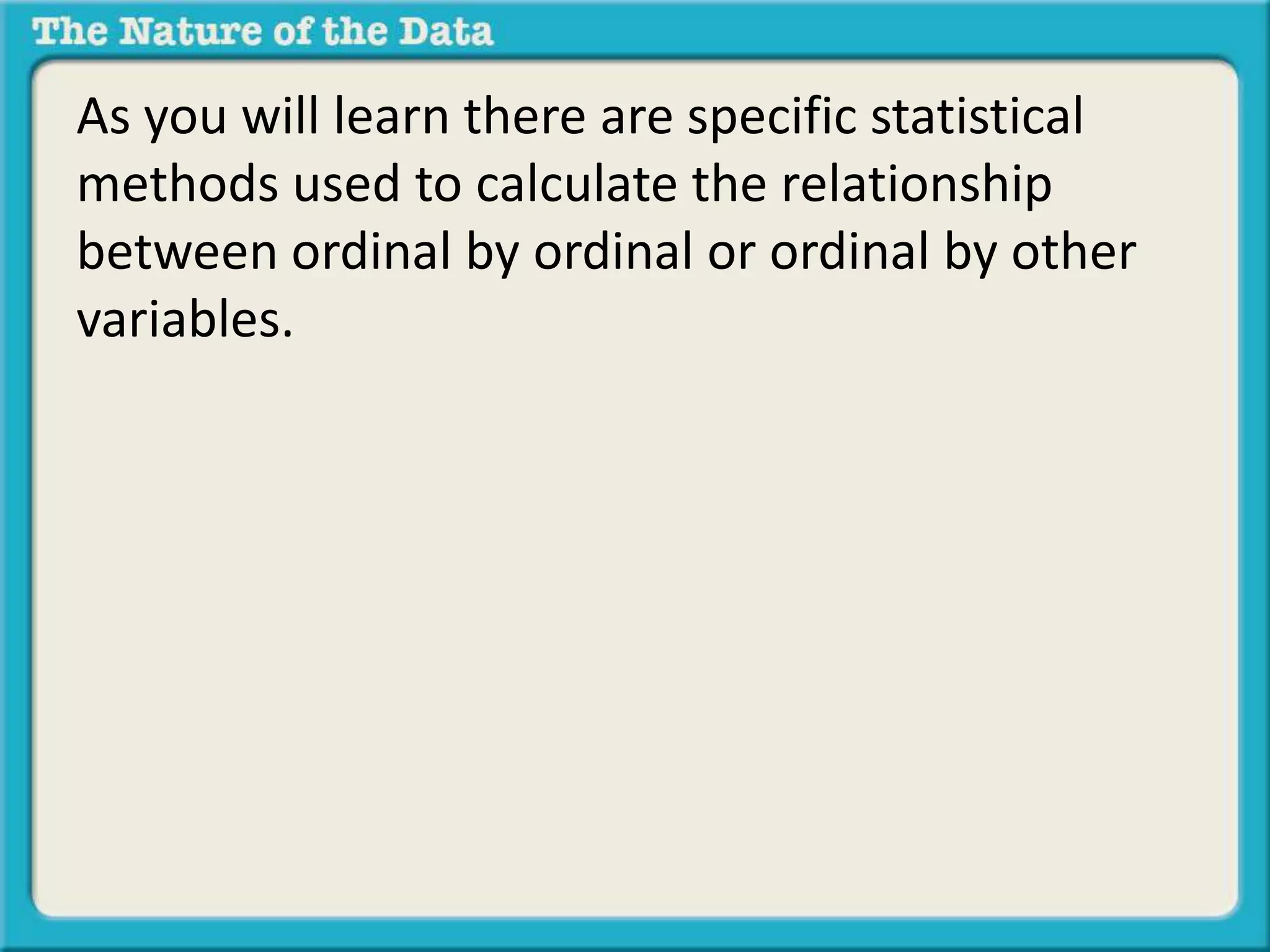 As you will learn there are specific statistical 
methods used to calculate the relationship 
between ordinal by ordinal or ordinal by other 
variables. 
 