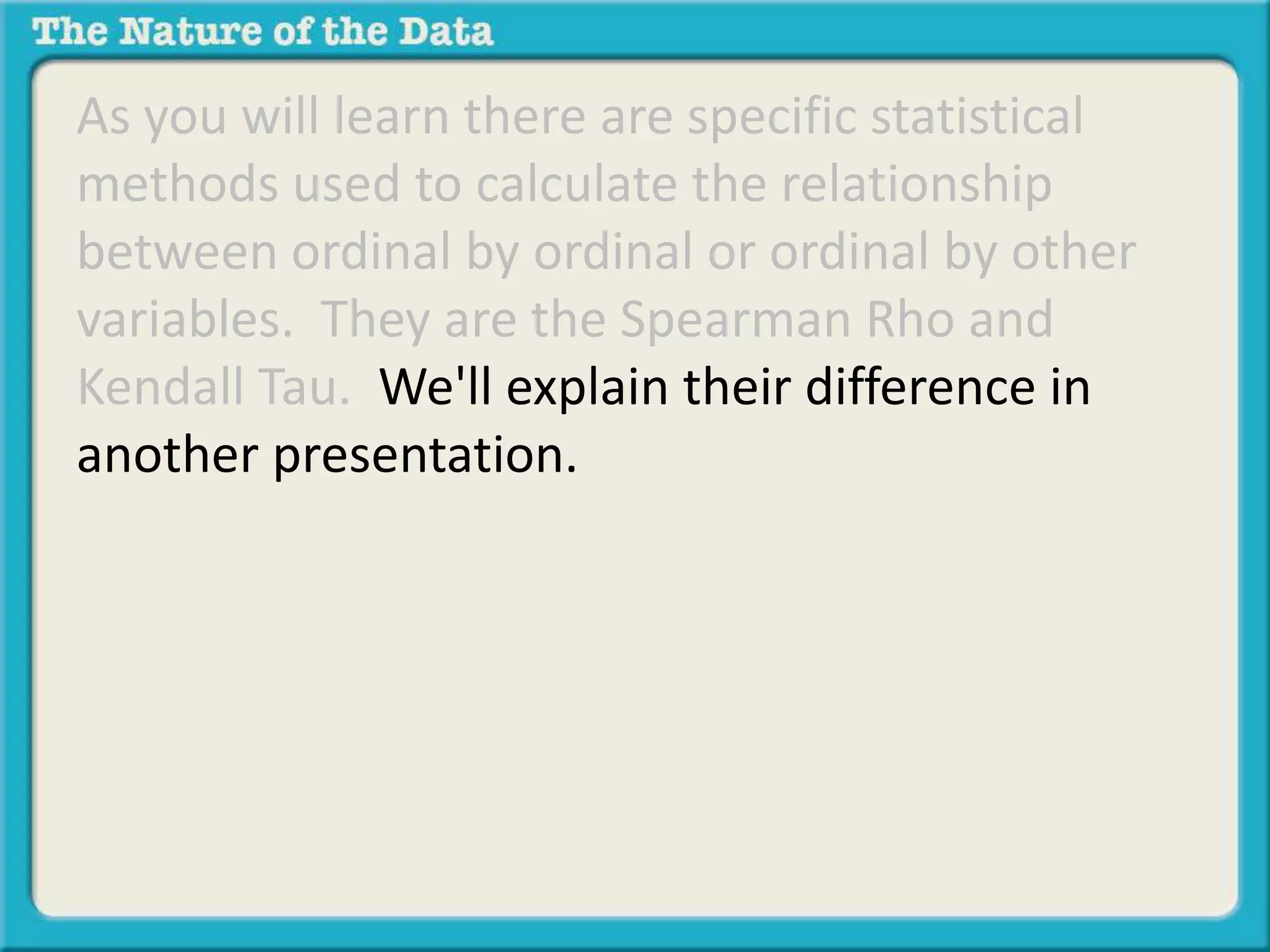 As you will learn there are specific statistical 
methods used to calculate the relationship 
between ordinal by ordinal or ordinal by other 
variables. They are the Spearman Rho and 
Kendall Tau. We'll explain their difference in 
another presentation. 
 