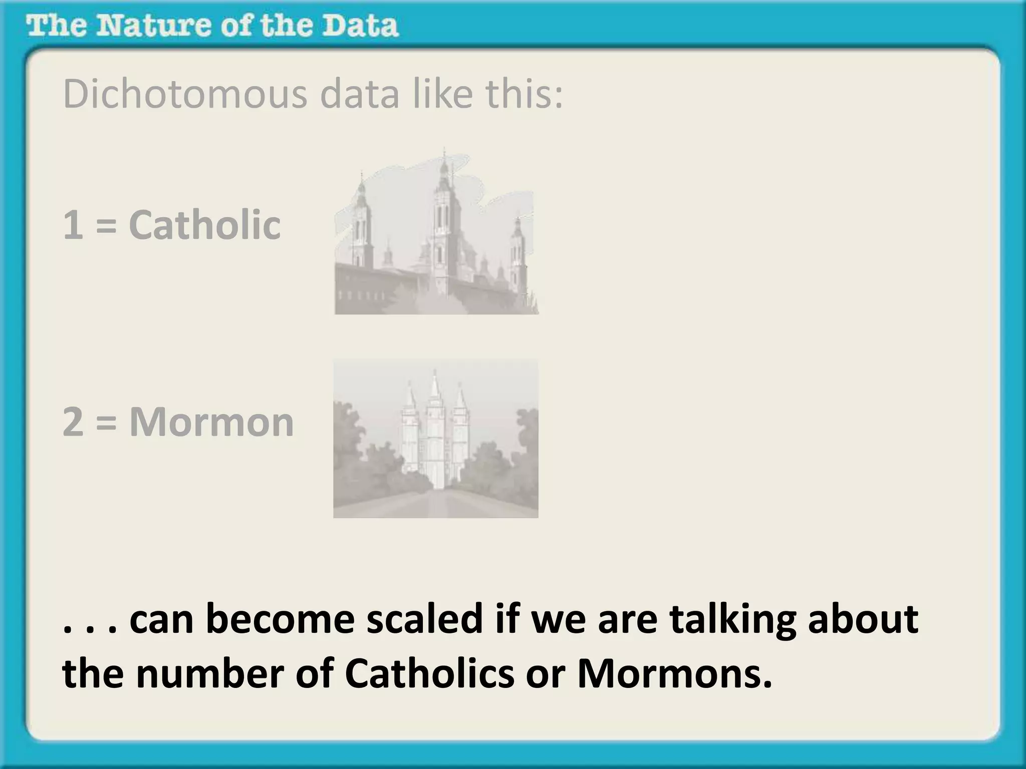Dichotomous data like this: 
1 = Catholic 
2 = Mormon 
. . . can become scaled if we are talking about 
the number of Catholics or Mormons. 
 
