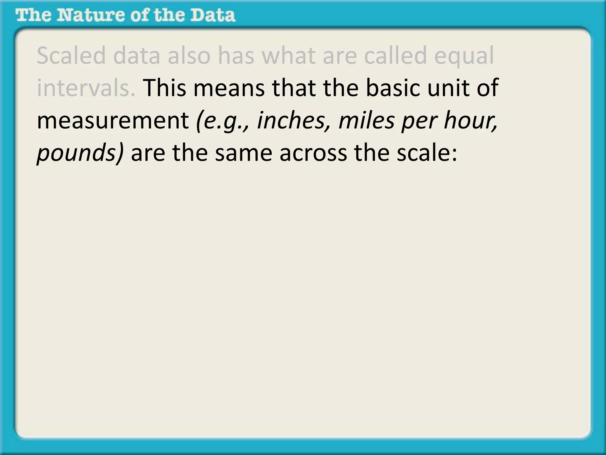 Scaled data also has what are called equal 
intervals. This means that the basic unit of 
measurement (e.g., inches, miles per hour, 
pounds) are the same across the scale: 
 