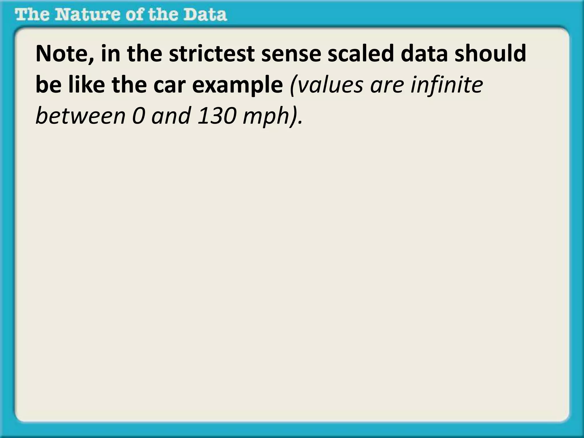 Note, in the strictest sense scaled data should 
be like the car example (values are infinite 
between 0 and 130 mph). 
 