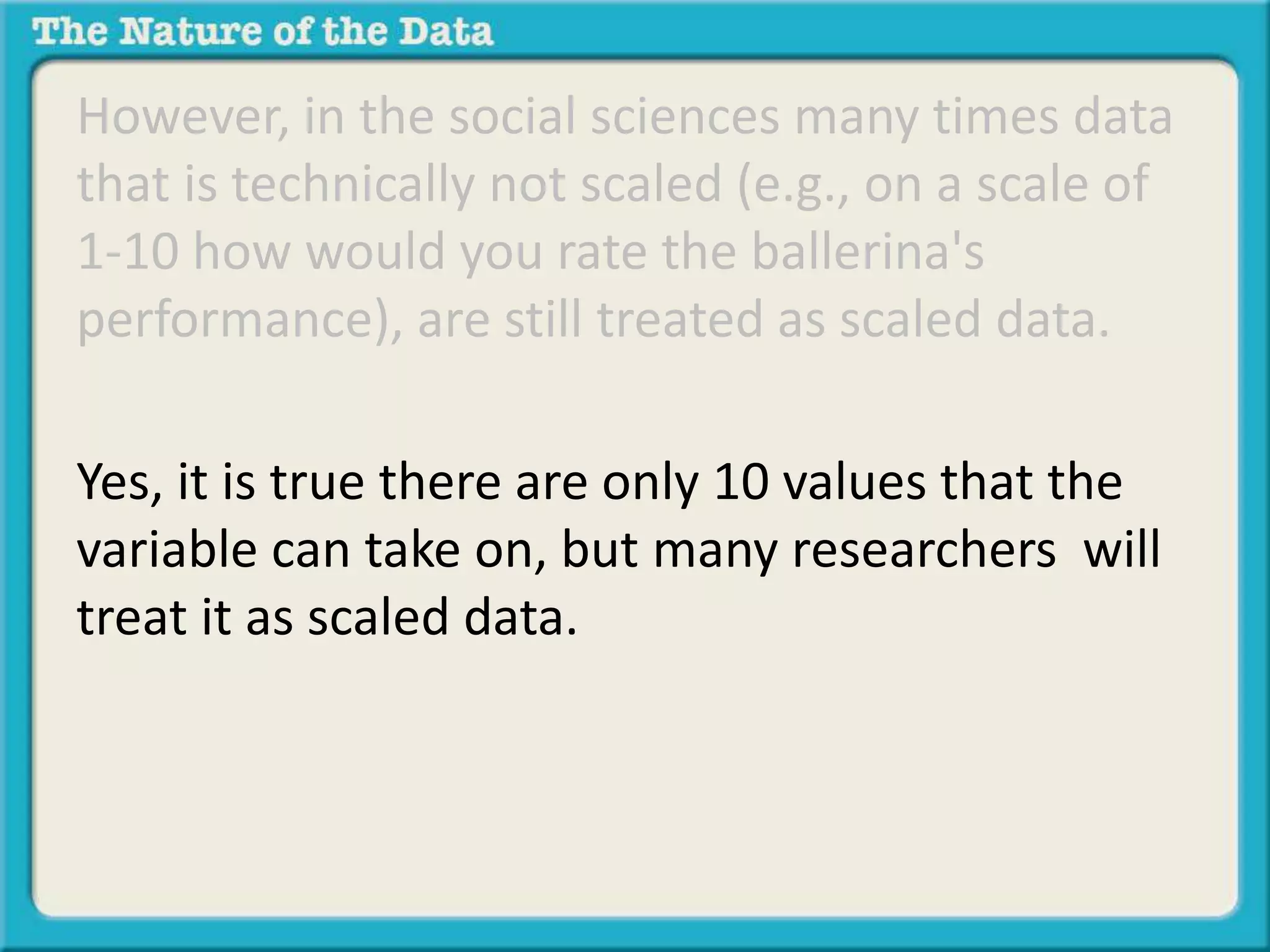 However, in the social sciences many times data 
that is technically not scaled (e.g., on a scale of 
1-10 how would you rate the ballerina's 
performance), are still treated as scaled data. 
Yes, it is true there are only 10 values that the 
variable can take on, but many researchers will 
treat it as scaled data. For the purposes of this 
class we will treat variables such as these as 
scaled data as well. 
 