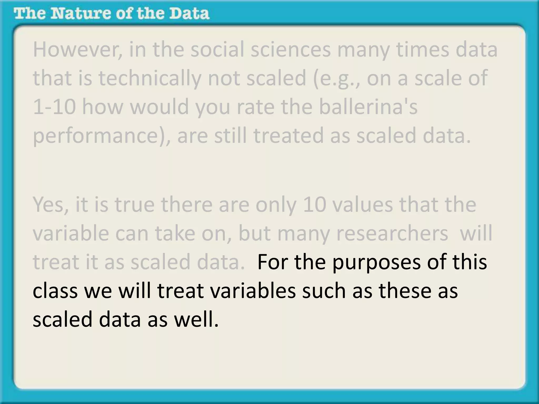 However, in the social sciences many times data 
that is technically not scaled (e.g., on a scale of 
1-10 how would you rate the ballerina's 
performance), are still treated as scaled data. 
Yes, it is true there are only 10 values that the 
variable can take on, but many researchers will 
treat it as scaled data. For the purposes of this 
class we will treat variables such as these as 
scaled data as well. 
 